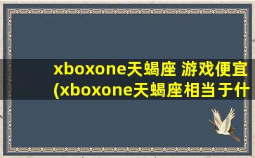 xboxone天蝎座 游戏便宜(xboxone天蝎座相当于什么显卡)